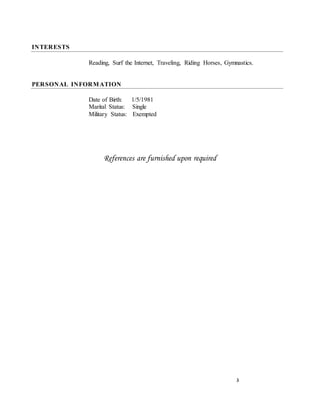 3
INTERESTS
Reading, Surf the Internet, Traveling, Riding Horses, Gymnastics.
PERSONAL INFORMATION
Date of Birth: 1/5/1981
Marital Status: Single
Military Status: Exempted
References are furnished upon required
 