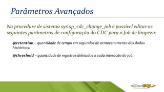 Parâmetros Avançados
Na procedure de sistema sys.sp_cdc_change_job é possível editar os
seguintes parâmetros de configuração do CDC para o Job de limpeza:
@retention – quantidade de tempo em segundos de armazenamento dos dados
históricos;
@threshold – quantidade de registros deletados a cada interação do job;
 