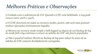 Melhores Práticas e Observações
1) Cuidado com o subsistema de I/O. Quando o CDC está habilitado, o Log pode
crescer entre 200% e 300%.
3) Mesmo em recovery mode simple e bulk logged ou depois de um backup de log
no mode full o log continua a crescer as tabelas de CDC não forem populadas.
4) Não é possível realizar Shrink ou backup de log para reduzí-lo antes de as
tabelas de CDC estarem devidademente carregadas.
2) O CDC funciona em todos os recovery modes, porém, não será mais possível
realizar operações minimamente logadas.
 