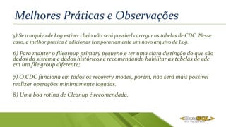 Melhores Práticas e Observações
5) Se o arquivo de Log estiver cheio não será possível carregar as tabelas de CDC. Nesse
caso, a melhor prática é adicionar temporariamente um novo arquivo de Log.
6) Para manter o filegroup primary pequeno e ter uma clara distinção do que são
dados do sistema e dados históricos é recomendando habilitar as tabelas de cdc
em um file group diferente;
7) O CDC funciona em todos os recovery modes, porém, não será mais possível
realizar operações minimamente logadas.
8) Uma boa rotina de Cleanup é recomendada.
 