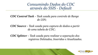 Consumindo Dados do CDC
através do SSIS - Default
CDC Source – Task usada para captura de dados a partir
de uma tabela de CDC;
CDC Splitter – Task usada para realizar a separação dos
registros Deletados, Inseridos e Atualizados.
CDC Control Task – Task usada para controle de Range
de LSN;
 