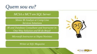 Quem sou eu?
Sênior BI Analyst at Comp Line
Services Solutions
BI and Database Consultant and Instructor in
One Way Solution and BI do Brasil
Writer at SQL Magazine
MCSA e MCT em SQL Server
Microsoft Instructor at Hepta Novintec
 