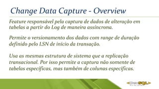 Change Data Capture - Overview
Feature responsável pela captura de dados de alteração em
tabelas a partir do Log de maneira assíncrona.
Permite o versionamento dos dados com range de duração
definido pelo LSN de início da transação.
Usa as mesmas estrutura de sistema que a replicação
transacional. Por isso permite a captura não somente de
tabelas específicas, mas também de colunas específicas.
 