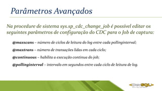 Parâmetros Avançados
Na procedure de sistema sys.sp_cdc_change_job é possível editar os
seguintes parâmetros de configuração do CDC para o Job de captura:
@maxscans – número de ciclos de leitura do log entre cada pollinginterval;
@maxtrans – número de transações lidas em cada ciclo;
@continuous – habilita a execução continua do job;
@pollinginterval – intervalo em segundos entre cada ciclo de leitura de log.
 
