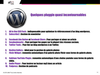 11
© 2010 af83 Tous droits réservés
1. All in One SEO Pack : indispensable pour optimiser le référencement d'un blog wordpress.
2. Subscribe2 : Gestion de newsletter
3. Facebook Like Button et Facebook Share : Pour partager et aimer un article
4. Sexybookmarks : Pour partager les pages sur la plupart des réseaux sociaux.
5. Twitter Tools : Pour lier un blog wordpress à un Twitter.
6. NexGen Gallery : idéal pour la gestion de galerie photos
7. Flickr Widget : remontée automatique d'un galerie photo Flickr sous forme de galerie photo.
8. SubZane YouTube Plugin : remontée automatique d'une chaîne youtube sous forme de galerie
vidéo.
9. Audio Player : Pour insérer un lecteur mp3 dans un article
10. Podpress : Gestion de podcasts
Quelques pluggin quasi incontournables
 