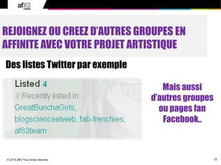 33© 2010 af83 Tous droits réservés
REJOIGNEZ OU CREEZ D’AUTRES GROUPES EN
AFFINITE AVEC VOTRE PROJET ARTISTIQUE
Des listes Twitter par exemple
Mais aussi
d’autres groupes
ou pages fan
Facebook..
 