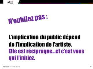 53© 2010 af83 Tous droits réservés
L’implication du public dépend
de l’implication de l’artiste.
Elle est réciproque…et c’est vous
qui l’initiez.
 