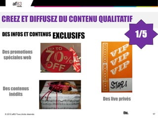 57© 2010 af83 Tous droits réservés
CREEZ ET DIFFUSEZ DU CONTENU QUALITATIF
DES INFOS ET CONTENUS EXCLUSIFS
Des promotions
spéciales web
Des live privés
Des contenus
inédits
Etc.
1/5
 