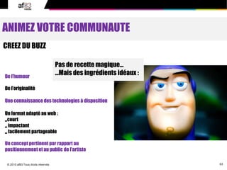 63© 2010 af83 Tous droits réservés
ANIMEZ VOTRE COMMUNAUTE
CREEZ DU BUZZ
Pas de recette magique…
…Mais des ingrédients idéaux :De l’humour
De l’originalité
Un format adapté au web :
-court
-impactant
-facilement partageable
Un concept pertinent par rapport au
positionnement et au public de l’artiste
Une connaissance des technologies à disposition
 