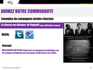 66© 2010 af83 Tous droits réservés
ANIMEZ VOTRE COMMUNAUTE
Exemples de campagnes virales réussies
La chasse aux disques de Raphaël (avec EMI Music France)
Outils
Concept
Une chasse au trésor dans Paris en suivant les localisations sur
les comptes de Raphaël sur Foursquare et EMI France sur Twitter.
 