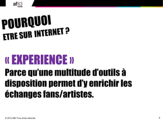 8© 2010 af83 Tous droits réservés
« EXPERIENCE »
Parce qu’une multitude d’outils à
disposition permet d’y enrichir les
échanges fans/artistes.
 