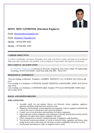 DONY MON LEPHONSE (Electrical Engineer)
Email: donymondony@gmail.com
Email: donymon.7@gmail.com
Mobile: +97152-959 5632
Mobile: +97156-585 1510
CARRIER OBJECTIVES
To work in a challenging environment demanding all my skills and efforts to explore and adapt myself in different
fields and realize my potential and contribute to the development of organization with impressive performance
EDUCATIONAL QUALIFICATION
B.E (Bachelor of Engineer), in Electrical & Electronics Engineering from James College Of Engineering&
Technology, KANIYA KUMARI , Tamil Nadu, India, Sept 2009 ~ March 2013.
PROFESSINAL EXPERIENCE
Now am working as Electrical Technician at EMRILL SERVICES L.L.C in DUBAI (Nov 2014 to still
now)
I was working as a Technician at TENDAM ALLIED SERVICES in BANGLORE, INDIA (Feb 2014 to
Aug 2014).
I was working as a Technician at JOHNSON Lifts& Escalator PVT Ltd in BANGLORE INDIA (June
2013 to Dec 2013).
ROLES AND RESPONSIBLITIES
JOBS AND DUTIES
 Assemble, install, test and maintain Electric (or) Electronic wiring, equipment, appliances
apparatus and fixture using hand tools and power tools.
 Diagnose in all functioning systemsapparatusand components using test equipment and hand tools
to locate the cause of a break down and correct the problems.
 Connect wires to circuit breaker and transformer (or) others components.
 Inspect electrical systems, Equipment and components to identify hazards defect and the need for
adjustment (or) repair and to ensure compliance with codes.
 Advice management on whether continued operation of equipment could hazardous.
 Test electrical system and continuity of circuit in electrical wiring, equipment and fixtures using
testing devices such as ohm meter and volt meter to ensure compatibility and safety of system.
 Install ground lead and power cables to equipment such as motor.
 