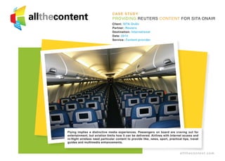 CASE STUDY
Providing Reuters content for SITA OnAir
Client: SITA OnAir
Partner: Reuters
Destination: International
Date: 2014
Service: Content provider
Flying implies a distinctive media experiences. Passengers on board are craving out for
entertainment, but aviation limits how it can be delivered. Airlines with Internet access and
in-flight wireless need particular content to provide like, news, sport, practical tips, travel
guides and multimedia enhancements.
allthecontent.com
 