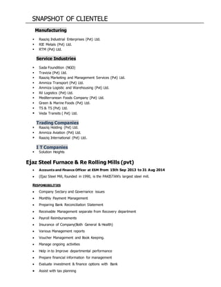 SNAPSHOT OF CLIENTELE
Manufacturing
 Raaziq Industrial Enterprises (Pvt) Ltd.
 RIE Metals (Pvt) Ltd.
 RTM (Pvt) Ltd.
Service Industries
 Sada Foundition (NGO)
 Travizia (Pvt) Ltd.
 Raaziq Marketing and Management Services (Pvt) Ltd.
 Ammiza Transport (Pvt) Ltd.
 Ammiza Logistic and Warehousing (Pvt) Ltd.
 Ril Logistics (Pvt) Ltd.
 Mediterranean Foods Company (Pvt) Ltd.
 Green & Marine Foods (Pvt) Ltd.
 TS & TS (Pvt) Ltd.
 Veda Transits ( Pvt) Ltd.
Trading Companies
 Raaziq Holding (Pvt) Ltd.
 Ammiza Aviation (Pvt) Ltd.
 Raaziq International (Pvt) Ltd.
I T Companies
 Solution Heights
Ejaz Steel Furnace & Re Rolling Mills (pvt)
 Accounts and Finance Officer at ESM From 15th Sep 2013 to 31 Aug 2014
 (Ejaz Steel Mill, founded in 1990, is the PAKISTAN’s largest steel mill.
RESPONSIBILITIES
 Company Sectary and Governance issues
 Monthly Payment Management
 Preparing Bank Reconciliation Statement
 Receivable Management separate from Recovery department
 Payroll Reimbursements
 Insurance of Company(Both General & Health)
 Various Management reports
 Voucher Management and Book Keeping.
 Manage ongoing activities
 Help in to Improve departmental performance
 Prepare financial information for management
 Evaluate investment & finance options with Bank
 Assist with tax planning
 