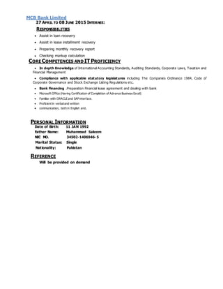 MCB Bank Limited
27 APRIL TO 08 JUNE 2015 INTERNEE:
RESPONSIBILITIES
 Assist in loan recovery
 Assist in lease installment recovery
 Preparing monthly recovery report
 Checking markup calculation
CORE COMPETENCES AND IT PROFICIENCY
 In depth Knowledge of International Accounting Standards, Auditing Standards, Corporate Laws, Taxation and
Financial Management
 Compliance with applicable statutory legislatures including The Companies Ordinance 1984, Code of
Corporate Governance and Stock Exchange Listing Regulations etc.
 Bank Financing .Preparation Financial lease agreement and dealing with bank
 Microsoft Office (Having Certification of Completion of Advance Business Excel)
 Familiar with ORACLE and SAP interface.
 Proficient in verbaland written
 communication, both in English and.
PERSONAL INFORMATION
Date of Birth: 11 JAN 1992
Father Name: Muhammad Saleem
NIC NO. 34502-1406946-5
Marital Status: Single
Nationality: Pakistan
REFERENCE
Will be provided on demand
 
