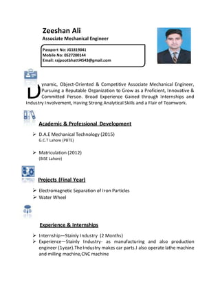 Zeeshan Ali
Associate Mechanical Engineer
ynamic, Object-Oriented & Competitive Associate Mechanical Engineer,
Pursuing a Reputable Organization to Grow as a Proficient, Innovative &
Committed Person. Broad Experience Gained through Internships and
Industry Involvement, Having Strong Analytical Skills and a Flair of Teamwork.
Academic & Professional Development
 D.A.E Mechanical Technology (2015)
G.C.T Lahore (PBTE)
 Matriculation (2012)
(BISE Lahore)
Projects (Final Year)
 Electromagnetic Separation of Iron Particles
 Water Wheel
Experience & Internships
 Internship—Stainly Industry (2 Months)
 Experience—Stainly Industry- as manufacturing and also production
engineer (1year).TheIndustry makes car parts.I also operate lathe machine
and milling machine,CNC machine
D
Passport No: JG1819041
Mobile No: 0527200144
Email: rajpootbhatti4543@gmail.com
 