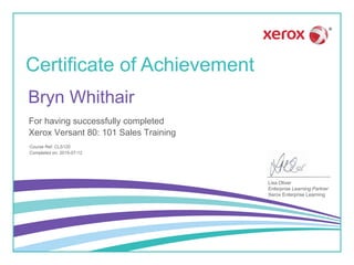 Certificate of Achievement
Lisa Oliver
Enterprise Learning Partner
Xerox Enterprise Learning
For having successfully completed
Course Ref: CLS120
Xerox Versant 80: 101 Sales Training
Bryn Whithair
Completed on: 2015-07-12
 