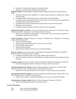 · Progressed 2 compounds through safety assessment studies 
· Managed 1 associate chemist and purification laboratory 
Principal Scientist, GlaxoSmithKline, Metabolic Pathways Medicinal Chemistry; January 2006-July 
2008. 
· Synthesized potential drug candidates for a cardiovascular program by exploring new organic 
chemistry routes 
· Coordinated studies with biologists and saw that chemistry team met deadlines 
· Formulated target compound lists based on existing SAR, one of which became the selected drug. 
candidate for the project in December 2007 
· Assembled safety assessment documents and patents that were critical for the project 
· Managed 1 associate chemist 
· Coordinated outsourcing efforts with WuXi AppTec for current program 
Postdoctoral Research Associate, University of California-Irvine, Department of Chemistry; January- 
2004-December 2005. Research Advisor: Professor Keith A. Woerpel. 
· Discovered unprecedented rearrangement of homoallylic ethers and designed experiments to 
elucidate the mechanism of the reaction 
Group Coordinator, Woerpel Laboratory, University of California-Irvine, Department of Chemistry; 
January 2005-December 2005. 
· Supervised graduate students 
· Assigned group responsibilities and saw that they were carried out 
· Ordered supplies and chemicals 
· Organized group meetings 
· Organized and coordinated laboratory move with safety officials 
Research Assistant, University of North Carolina-Chapel Hill, Department of Chemistry; 1999-2003. 
Research Advisor: Professor Michael T. Crimmins. 
· Completed the synthesis of the G and J rings of ladder ether brevetoxin A 
· Served as laboratory coordinator: ordered laboratory supplies and chemicals and organized group 
clean-ups 
Teaching Assistant, University of North Carolina at Chapel Hill, Department of Chemistry; 1998-1999. 
· Instructed undergraduate students in laboratory techniques and lecture material 
Undergraduate Research Assistant, Hendrix College, Department of Chemistry; June 1996-August 
1996, June 1997-May 1998. Research Advisor: Professor David A. Hales. 
· Studied the ion-molecule chemistry of BF3 in clusters in a time of flight mass spectrometer 
Undergraduate Research Assistant, University of Arkansas for Medical Sciences, January 1998 – May 
1998. Research Advisor: Professor Tom E. Goodwin. 
· Worked on the synthesis of radiolabeled salmeterol to be used as an internal PK standard 
Undergraduate Teaching Assistant, Hendrix College, Department Chemistry; 1996-1998. 
· Supervised undergraduate students in a laboratory setting 
Awards & Recognition 
2014 Silver Award, GlaxoSmithKline 
2014 Silver Award, GlaxoSmithKline 
 