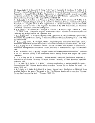 10. P. A. Haile; C. A. Sehon; G. Z. Wang; A. Q. Viet; T. Daniel; K. B. Goodman; D. A. Sha; S. E. 
Dowdell; N. Varga; X. Hong; C. Cornejo; A. Olzinski; R. Bernard; C. Evans; A. Emmons; P. Gough; B. 
Jacques; C.-w. Chung; Q. Ruben; D. Lee, “Optimization of a biarylsulfonamides series to improve PK 
and plasma activity for the CCR2 program,” Presented at the 238th National Meeting of the American 
Chemical Society, Washington D.C., August 2009; oral MEDI-453. 
9. P. A. Haile; C. A. Sehon; G. Z. Wang; A. Q. Viet; T. Daniel; K. B. Goodman; D. A. Sha; S. E. 
Dowdell; N. Varga; X. Hong; C. Cornejo; A. Olzinski; R. Bernard; C. Evans; A. Emmons; P. Gough; B. 
Jacques; C.-w. Chung; Q. Ruben; D. Lee, “Optimization of a biarylsulfonamides series to improve PK 
and plasma activity for the CCR2 program,” Presented at the 2009 GlaxoSmithKline Chemistry 
Conference, Tres Cantos, Spain, May 2009; poster. 
8. P. A. Cleary; K. B. Goodman; G. Z. Wang; S. E. Dowdell; D. A. Sha; N. Varga; T. Daniel; A. Q. Viet; 
C. A Sehon; “CCR2 Antagonist Program: Sulfonamide Series,” Presented at the GlaxoSmithKline 
Chemistry Day, King of Prussia, PA, September 2006. 
7. P. A. Cleary and K. A. Woerpel*, “Synthesis and Applications of b-Silylsubstituted Allylic Silanes,” 
Presented at the 229th National Meeting of the American Chemical Society, San Diego, CA, March 2005; 
paper ORGN 688. 
6. P. A. Cleary and K. A. Woerpel*, “Metal-Catalyzed Silylene Transfer to Homoallylic Ethers,” 
Presented at the Graduate Student/Postdoctoral Colloquium, University of California-Irvine, April 2005. 
5. P. A. Cleary and M. T. Crimmins*, “Studies Directed Toward the Total Synthesis of Brevetoxin A,” 
Presented at the Departmental Dissertation Defense, University of North Carolina-Chapel Hill, December 
2003. 
4. M. T. Crimmins* and P. A. Cleary, “Progress Toward the GHIJ Fragment of Brevetoxin A,” Presented 
at the 224th National Meeting of the American Chemical Society, Boston, MA, August 2002; poster 
ORGN 802. 
3. P. A. Cleary and M. T. Crimmins*, “Studies Directed Toward the Synthesis of Brevetoxin A,” 
Presented at the Organic Chemistry Divisional Seminar, University of North Carolina-Chapel Hill, 
November 2001. 
2. P. A. Haile, M. P. Barker, D. A. Hales*, “Ion-molecule chemistry of boron tribromide in clusters,” 
Presented at the 215th National Meeting of the American Chemical Society, Dallas, TX, April 1998; 
poster CHED 364. 
1. P. A. Haile, M. P. Barker, H. L. Hunt, D. A. Hales*, “Internal energy distributions in (MeOH)nH+ from 
a pulsed discharge ion source,” Presented at the 213th National Meeting of the American Chemical 
Society, San Francisco, CA, April 1997; poster CHED 478. 

