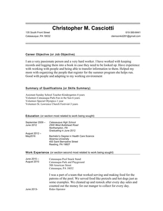 Christopher M. Casciotti
135 South Front Street 610-360-8441
Catasauqua ,PA 18032 clemsonkid281@gmail.com
Career Objective (or Job Objective)
----
I am a very passionate person and a very hard worker. I have worked with keeping
records and logging them into a book in case they need to be looked up. Have experience
with working with people and being able to transfer information to them. Helped my
mom with organizing the people that register for the summer program she helps run.
Good with people and adapting to my working environment
Summary of Qualifications (or Skills Summary)
----
Assistant Sunday School Teacher-Kindergarten-4 years
Volunteer-Catasauqua Park-Fun in the Sun-6 years
Volunteer-Special Olympics-1 year
Volunteer-St. Lawrence Church Festivial-3 years
Education (or section most related to work being sought)
----
September 2009 –
June 2012
Catasauqua High School
2500 West Bullshead Road
Northampton, PA
Graduating in June 2012
August 2012 –
May2016 Bachelor’s Degree in Health Care Science
Alvernia University
400 Saint Bernadine Street
Reading, PA 19607
Work Experience (or section second most related to work being sought)
----
June 2010 –
August 2010
June 2013-
Catasauqua Pool Snack Stand
Catasauqua Park and Playground
500 American Street
Catasauqua, PA 18032
I was a part of a team that worked serving and making food for the
patrons of the pool. We served food like pretzels and hot dogs just as
some examples. We cleaned up and restock after every day sales and
counted out the money for our manger to collect for every day.
Rides Operator
 