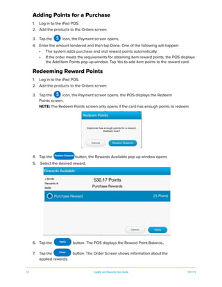 10 Loyalty and Rewards User Guide 12/1/15
Adding Points for a Purchase
1. Log in to the iPad POS.
2. Add the products to the Orders screen.
3. Tap the icon, the Payment screen opens.
4. Enter the amount tendered and then tap Done. One of the following will happen:
• The system adds purchase and visit reward points automatically.
• If the order meets the requirements for obtaining item reward points, the POS displays
the Add Item Points pop-up window. Tap Yes to add item points to the reward card.
Redeeming Reward Points
1. Log in to the iPad POS.
2. Add the products to the Orders screen.
3. Tap the icon, the Payment screen opens. the POS displays the Redeem
Points screen.
NOTE: The Redeem Points screen only opens if the card has enough points to redeem.
4. Tap the button, the Rewards Available pop-up window opens
5. Select the desired reward.
6. Tap the button. The POS displays the Reward Point Balance.
7. Tap the button. The Order Screen shows information about the
applied rewards.
$
$
Redeem Rewards
Apply
Close
 