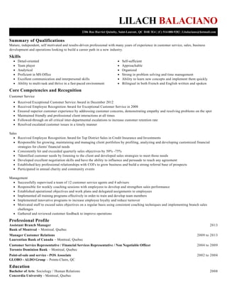 Summary of Qualifications
Skills
Core Competencies and Recognition
Professional Profile
Education
LILACH BALACIANO
2386 Rue Harriet Quimby, Saint-Laurent, QC H4R 3E4 | (C) 514-880-9282 | Lbalaciano@hotmail.com
Mature, independent, self motivated and results-driven professional with many years of experience in customer service, sales, business
development and operations looking to build a career path in a new industry.
Detail-oriented
Team player
Analytical
Proficient in MS Office
Excellent communication and interpersonal skills
Ability to multi-task and thrive in a fast-paced environment
Self-sufficient
Approachable
Organized
Strong in problem solving and time management
Ability to learn new concepts and implement them quickly
Bilingual in both French and English written and spoken
Customer Service
Received Exceptional Customer Service Award in December 2012
Received Employee Recognition Award for Exceptional Customer Service in 2008
Ensured superior customer experience by addressing customer concerns, demonstrating empathy and resolving problems on the spot
Maintained friendly and professional client interactions at all times
Followed-through on all critical inter-departmental escalations to increase customer retention rate
Resolved escalated customer issues in a timely manner
Sales
Received Employee Recognition Award for Top District Sales in Credit Insurance and Investments
Responsible for growing, maintaining and managing client portfolios by profiling, analyzing and developing customized financial
strategies for clients' financial needs
Consistently hit and exceeded quarterly sales objectives by 50% -75%
?Identified customer needs by listening to the client and developed sales strategies to meet those needs
Developed excellent negotiation skills and have the ability to influence and persuade to reach any agreement
Established key professional relationships with COI's to grow business and build a strong referral base of prospects
Participated in annual charity and community events
Management
Successfully supervised a team of 12 customer service agents and 4 advisers
Responsible for weekly coaching sessions with employees to develop and strengthen sales performance
Established operational objectives and work plans and delegated assignments to employees
Implemented all training programs effectively in order to train and develop team members
Implemented innovative programs to increase employee loyalty and reduce turnover
Motivated staff to exceed sales objectives on a regular basis using consistent coaching techniques and implementing branch sales
challenges
Gathered and reviewed customer feedback to improve operations
2013Assistant Branch Manager
Bank of Montreal – Montreal. Quebec
2009 to 2013Manager Customer Relations
Laurentian Bank of Canada – Montreal, Quebec
2004 to 2009Customer Service Representative / Financial Services Representative / Non Negotiable Officer
Toronto Dominion Bank – Montreal, Quebec
2002 to 2004Point-of-sale and service - POS Associate
GLOBO - ALDO Group – Pointe-Claire, QC
2008Bachelor of Arts: Sociology / Human Relations
Concordia University - Montreal, Quebec
 