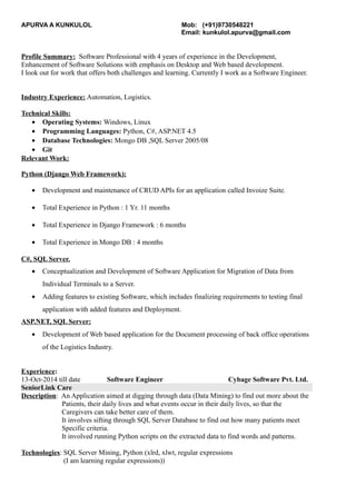 APURVA A KUNKULOL Mob: (+91)9730548221
Email: kunkulol.apurva@gmail.com
Profile Summary: Software Professional with 4 years of experience in the Development,
Enhancement of Software Solutions with emphasis on Desktop and Web based development.
I look out for work that offers both challenges and learning. Currently I work as a Software Engineer.
Industry Experience: Automation, Logistics.
Technical Skills:
• Operating Systems: Windows, Linux
• Programming Languages: Python, C#, ASP.NET 4.5
• Database Technologies: Mongo DB ,SQL Server 2005/08
• Git
Relevant Work:
Python (Django Web Framework):
• Development and maintenance of CRUD APIs for an application called Invoize Suite.
• Total Experience in Python : 1 Yr. 11 months
• Total Experience in Django Framework : 6 months
• Total Experience in Mongo DB : 4 months
C#, SQL Server.
• Conceptualization and Development of Software Application for Migration of Data from
Individual Terminals to a Server.
• Adding features to existing Software, which includes finalizing requirements to testing final
application with added features and Deployment.
ASP.NET, SQL Server:
• Development of Web based application for the Document processing of back office operations
of the Logistics Industry.
Experience:
13-Oct-2014 till date Software Engineer Cybage Software Pvt. Ltd.
SeniorLink Care
Description: An Application aimed at digging through data (Data Mining) to find out more about the
Patients, their daily lives and what events occur in their daily lives, so that the
Caregivers can take better care of them.
It involves sifting through SQL Server Database to find out how many patients meet
Specific criteria.
It involved running Python scripts on the extracted data to find words and patterns.
Technologies: SQL Server Mining, Python (xlrd, xlwt, regular expressions
(I am learning regular expressions))
 