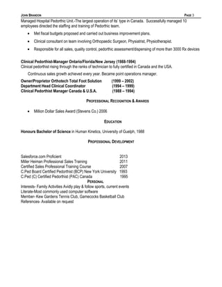 JOHN BRANDON PAGE 3
Managed Hospital Pedorthic Unit.-The largest operation of its’ type in Canada. Successfully managed 10
employees directed the staffing and training of Pedorthic team.
• Met fiscal budgets proposed and carried out business improvement plans.
• Clinical consultant on team involving Orthopaedic Surgeon, Physiatrist, Physiotherapist.
• Responsible for all sales, quality control, pedorthic assessment/dispensing of more than 3000 Rx devices
Clinical Pedorthist-Manager Ontario/Florida/New Jersey (1988-1994)
Clinical pedorthist rising through the ranks of technician to fully certified in Canada and the USA.
Continuous sales growth achieved every year. Became point operations manager.
Owner/Proprietor Orthotech Total Foot Solution (1999 – 2002)
Department Head Clinical Coordinator (1994 – 1999)
Clinical Pedorthist Manager Canada & U.S.A. (1988 – 1994)
PROFESSIONAL RECOGNITION & AWARDS
• Million Dollar Sales Award (Stevens Co.) 2006
EDUCATION
Honours Bachelor of Science in Human Kinetics, University of Guelph, 1988
PROFESSIONAL DEVELOPMENT
Salesforce.com Proficient 2013
Miller Heiman Professional Sales Training 2011
Certified Sales Professional Training Course 2007
C.Ped Board Certified Pedorthist (BCP) New York University 1993
C.Ped (C) Certified Pedorthist (PAC) Canada 1995
PERSONAL
Interests- Family Activities Avidly play & follow sports, current events
Literate-Most commonly used computer software
Member- Kew Gardens Tennis Club, Gamecocks Basketball Club
References- Available on request
 
