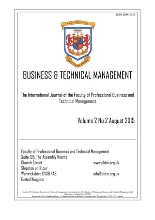 ISSN 2046-1313
BUSINESS & TECHNICAL MANAGEMENT
The International Journal of the Faculty of Professional Business and
Technical Management
Volume 2 No 2 August 2015
Faculty of Professional Business and Technical Management
Suite 105, The Assembly Rooms
Church Street www.pbtm.org.uk
Shipston on Stour
Warwickshire CV36 4AS info@pbtm.org.uk
United Kingdom
Faculty of Professional Business and Technical Management is a trading name of the Faculty of Professional Business and Technical Management Ltd
Registered in England No: 1697845
Registered Office: Highdown House, 11 Highdown Road, Sydenham, Leamington Spa, Warwickshire, CV31 1XT, England
 