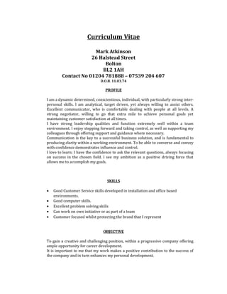 Curriculum Vitae
Mark Atkinson
26 Halstead Street
Bolton
BL2 1AH
Contact No 01204 781888 – 07539 204 607
D.O.B. 11.03.74
PROFILE
I am a dynamic determined, conscientious, individual, with particularly strong inter-
personal skills. I am analytical, target driven, yet always willing to assist others.
Excellent communicator, who is comfortable dealing with people at all levels. A
strong negotiator, willing to go that extra mile to achieve personal goals yet
maintaining customer satisfaction at all times.
I have strong leadership qualities and function extremely well within a team
environment. I enjoy stepping forward and taking control, as well as supporting my
colleagues through offering support and guidance where necessary.
Communication is the key to a successful business solution, and is fundamental to
producing clarity within a working environment. To be able to converse and convey
with confidence demonstrates influence and control.
I love to learn; I have the confidence to ask the relevant questions, always focusing
on success in the chosen field. I see my ambition as a positive driving force that
allows me to accomplish my goals.
SKILLS
• Good Customer Service skills developed in installation and office based
environments.
• Good computer skills.
• Excellent problem solving skills
• Can work on own initiative or as part of a team
• Customer focused whilst protecting the brand that I represent
OBJECTIVE
To gain a creative and challenging position, within a progressive company offering
ample opportunity for career development.
It is important to me that my work makes a positive contribution to the success of
the company and in turn enhances my personal development.
 