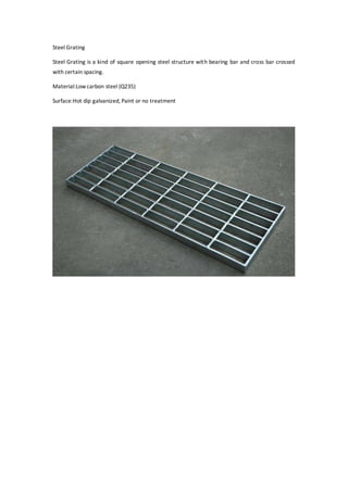 Steel Grating
Steel Grating is a kind of square opening steel structure with bearing bar and cross bar crossed
with certain spacing.
Material:Lowcarbon steel (Q235)
Surface:Hot dip galvanized, Paint or no treatment
 