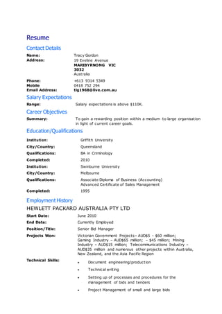 Resume
Contact Details
Name: Tracy Gordon
Address: 19 Eveline Avenue
MARIBYRNONG VIC
3032
Australia
Phone: +613 9314 5349
Mobile 0418 752 294
Email Address: tlg1968@live.com.au
Salary Expectations
Range: Salary expectations is above $110K.
Career Objectives
Summary: To gain a rewarding position within a medium to large organisation
in light of current career goals.
Education/Qualifications
Institution: Griffith University
City/Country: Queensland
Qualifications: BA in Criminology
Completed: 2010
Institution: Swinburne University
City/Country: Melbourne
Qualifications: Associate Diploma of Business (Accounting)
Advanced Certificate of Sales Management
Completed: 1995
EmploymentHistory
HEWLETT PACKARD AUSTRALIA PTY LTD
Start Date: June 2010
End Date: Currently Employed
Position/Title: Senior Bid Manager
Projects Won: Victorian Government Projects– AUD$5 - $60 million;
Gaming Industry – AUD$65 million; – $45 million; Mining
Industry – AUD$15 million; Telecommunications Industry –
AUD$35 million and numerous other projects within Australia,
New Zealand, and the Asia Pacific Region
Technical Skills:
 Document engineering/production
 Technical writing
 Setting up of processes and procedures for the
management of bids and tenders
 Project Management of small and large bids
 