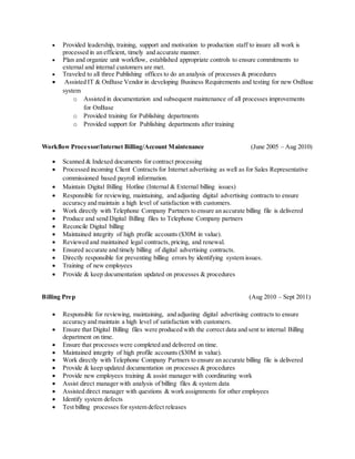  Provided leadership, training, support and motivation to production staff to insure all work is
processed in an efficient, timely and accurate manner.
 Plan and organize unit workflow, established appropriate controls to ensure commitments to
external and internal customers are met.
 Traveled to all three Publishing offices to do an analysis of processes & procedures
 Assisted IT & OnBase Vendor in developing Business Requirements and testing for new OnBase
system
o Assisted in documentation and subsequent maintenance of all processes improvements
for OnBase
o Provided training for Publishing departments
o Provided support for Publishing departments after training
Workflow Processor/Internet Billing/Account Maintenance (June 2005 – Aug 2010)
 Scanned & Indexed documents for contract processing
 Processed incoming Client Contracts for Internet advertising as well as for Sales Representative
commissioned based payroll information.
 Maintain Digital Billing Hotline (Internal & External billing issues)
 Responsible for reviewing, maintaining, and adjusting digital advertising contracts to ensure
accuracy and maintain a high level of satisfaction with customers.
 Work directly with Telephone Company Partners to ensure an accurate billing file is delivered
 Produce and send Digital Billing files to Telephone Company partners
 Reconcile Digital billing
 Maintained integrity of high profile accounts ($30M in value).
 Reviewed and maintained legal contracts, pricing, and renewal.
 Ensured accurate and timely billing of digital advertising contracts.
 Directly responsible for preventing billing errors by identifying system issues.
 Training of new employees
 Provide & keep documentation updated on processes & procedures
Billing Prep (Aug 2010 – Sept 2011)
 Responsible for reviewing, maintaining, and adjusting digital advertising contracts to ensure
accuracy and maintain a high level of satisfaction with customers.
 Ensure that Digital Billing files were produced with the correct data and sent to internal Billing
department on time.
 Ensure that processes were completed and delivered on time.
 Maintained integrity of high profile accounts ($30M in value).
 Work directly with Telephone Company Partners to ensure an accurate billing file is delivered
 Provide & keep updated documentation on processes & procedures
 Provide new employees training & assist manager with coordinating work
 Assist direct manager with analysis of billing files & system data
 Assisted direct manager with questions & work assignments for other employees
 Identify system defects
 Test billing processes for system defect releases
 
