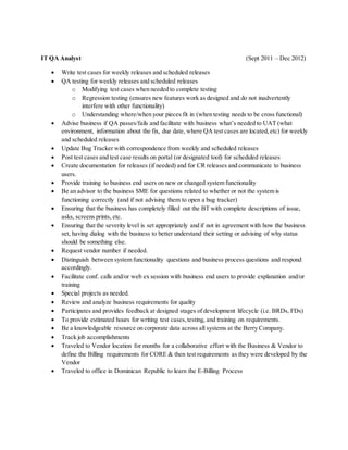IT QA Analyst (Sept 2011 – Dec 2012)
 Write test cases for weekly releases and scheduled releases
 QA testing for weekly releases and scheduled releases
o Modifying test cases when needed to complete testing
o Regression testing (ensures new features work as designed and do not inadvertently
interfere with other functionality)
o Understanding where/when your pieces fit in (when testing needs to be cross functional)
 Advise business if QA passes/fails and facilitate with business what’s needed to UAT (what
environment, information about the fix, due date, where QA test cases are located,etc) for weekly
and scheduled releases
 Update Bug Tracker with correspondence from weekly and scheduled releases
 Post test cases and test case results on portal (or designated tool) for scheduled releases
 Create documentation for releases (if needed) and for CR releases and communicate to business
users.
 Provide training to business end users on new or changed system functionality
 Be an advisor to the business SME for questions related to whether or not the system is
functioning correctly (and if not advising them to open a bug tracker)
 Ensuring that the business has completely filled out the BT with complete descriptions of issue,
asks, screens prints, etc.
 Ensuring that the severity level is set appropriately and if not in agreement with how the business
set, having dialog with the business to better understand their setting or advising of why status
should be something else.
 Request vendor number if needed.
 Distinguish between system functionality questions and business process questions and respond
accordingly.
 Facilitate conf. calls and/or web ex session with business end users to provide explanation and/or
training
 Special projects as needed.
 Review and analyze business requirements for quality
 Participates and provides feedback at designed stages of development lifecycle (i.e. BRDs, FDs)
 To provide estimated hours for writing test cases,testing, and training on requirements.
 Be a knowledgeable resource on corporate data across all systems at the Berry Company.
 Track job accomplishments
 Traveled to Vendor location for months for a collaborative effort with the Business & Vendor to
define the Billing requirements for CORE & then test requirements as they were developed by the
Vendor
 Traveled to office in Dominican Republic to learn the E-Billing Process
 