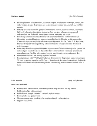 Business Analyst (Dec 2012-Present)
 Elicit requirements using interviews, document analysis, requirements workshops, surveys, site
visits, business process descriptions, use cases,scenarios,business analysis, task and workflow
analysis.
 Critically evaluate information gathered from multiple sources,reconcile conflicts, decompose
high-level information into details, abstract up from low-level information to a general
understanding, and distinguish user requests from the underlying true needs.
 Proactively communicate and collaborate with external and internal customers to analyze
information needs and functional requirements and deliver the following artifacts as needed:
(Functional requirements (Business Requirements Document), iii. Use Cases,GUI, Screen and
Interface designs) Work independently with users to define concepts and under direction of
project managers
 Utilize experience in using enterprise-wide requirements definition and management systems and
methodologies required. Serve as the conduit between the customer community (internal and
external customers) and the software development team through which requirements flow.
 Lead small team of BA’s in meeting expected deadlines
 Investigate issues with YPC Digital Products to determine why the products are not appearing on
YP.com,incorrectly appearing on YPC etc… Once issue is determined either correct the issue in
CORE or determine the department responsible for correcting the issue and escalate the issue to
them
Elder Beerman (Sept 2013-present)
Shoe Sales Associate
 Retrieve shoes for customer’s, answer any questions they may have and ring up sale.
 Build relationships with customer’s
 Build clientele through customer’s via email & phone number
 Promote Sales and special events
 Meeting monthly quota on clientele list, emails and credit card applications
 Organize stock room
 