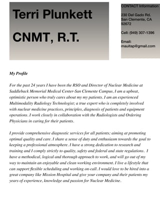 My Proﬁle
For the past 24 years I have been the RSO and Director of Nuclear Medicine at
Saddleback Memorial Medical Center-San Clemente Campus, I am a upbeat,
optimistic person who truly cares about my my patients. I am an experienced
Multimodality Radiology Technologist; a true expert who is completely involved
with nuclear medicine practices, principles, diagnosis of patients and equipment
operations. I work closely in collaboration with the Radiologists and Ordering
Physicians in caring for their patients.
I provide comprehensive diagnostic services for all patients; aiming at promoting
optimal quality and care. I share a sense of duty and enthusiasm towards the goal to
keeping a professional atmosphere. I have a strong dedication to research and
training and I comply strictly to quality, safety and federal and state regulations. I
have a methodical, logical and thorough approach to work, and will go out of my
way to maintain an enjoyable and clean working environment. I live a lifestyle that
can support ﬂexible scheduling and working on-call. I would love to be hired into a
great company like Mission Hospital and give your company and their patients my
years of experience, knowledge and passion for Nuclear Medicine.
CONTACT Information 
 
230 Del Gado Rd. 
San Clemente, CA
92672
Cell: (949) 307-1396
Email:
mauitap@gmail.com
Terri Plunkett
CNMT, R.T.
 