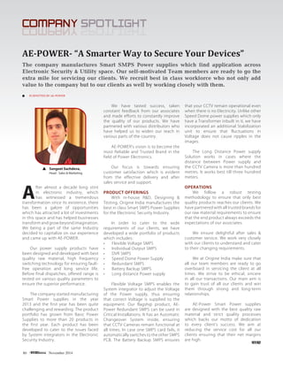 80 November 2014
COMPANY SPOTLIGHTCOMPANY SPOTLIGHT
SUBMITTED BY AE-POWER
The company manufactures Smart SMPS Power supplies which find application across
Electronic Security & Utility space. Our self-motivated Team members are ready to go the
extra mile for servicing our clients. We recruit best in class workforce who not only add
value to the company but to our clients as well by working closely with them.
AE-POWER- “A Smarter Way to Secure Your Devices”
A
fter almost a decade long stint
in electronic industry, which
has witnessed a tremendous
transformation since its existence, there
has been a galore of opportunities
which has attracted a lot of investments
in this space and has helped businesses
transform and grow beyond imagination.
We being a part of the same Industry
decided to capitalize on our experience
and came up with AE-POWER.
Our power supply products have
been designed and developed with best
quality raw material, high frequency
switching technology for ensuring fault-
free operation and long service life.
Before final dispatches, offered range is
tested on various quality parameters to
ensure the superior performance.
The company started manufacturing
Smart Power supplies in the year
2013 and the first year has been quite
challenging and rewarding. The product
portfolio has grown from Basic Power
Supplies to more than 20 products in
the first year. Each product has been
developed to cater to the issues faced
by System integrators in the Electronic
Security Industry.
We have tasted success, taken
constant feedback from our associates
and made efforts to constantly improve
the quality of our products. We have
partnered with various distributors who
have helped us to widen our reach in
various parts of the country.
AE-POWER’s vision is to become the
most Reliable and Trusted Brand in the
field of Power Electronics.
Our focus is towards ensuring
customer satisfaction which is evident
from the effective delivery and after
sales service and support.
PRODUCT OFFERINGS
With in-house R&D, Designing &
Testing, Origine India manufactures the
best in class Smart SMPS Power Supplies
for the Electronic Security Industry.
In order to cater to the wide
requirements of our clients, we have
developed a wide portfolio of products
which includes:
•	 Flexible Voltage SMPS
•	 Individual Output SMPS
•	 DVR SMPS
•	 Speed Dome Power Supply
•	 Redundant SMPS
•	 Battery Backup SMPS
•	 Long distance Power supply
Flexible Voltage SMPS enables the
System integrator to adjust the Voltage
of the Power supply, thus ensuring
that correct Voltage is supplied to the
equipment. Our flagship product, AE-
Power Redundant SMPS can be used in
Critical Installations. It has an Automatic
Changeover System inside, ensuring
that CCTV Cameras remain functional at
all times. In case one SMPS card fails, it
automatically switches to the other SMPS
PCB. The Battery Backup SMPS ensures
that your CCTV remain operational even
when there is no Electricity. Unlike other
Speed Dome power supplies which only
have a Transformer inbuilt in it, we have
incorporated an additional Stabilization
unit to ensure that fluctuations in
Voltage does not cause ripples in the
images.
The Long Distance Power supply
Solution works in cases where the
distance between Power supply and
the CCTV Camera is more than hundred
metres. It works best till three hundred
meters.
OPERATIONS
We follow a robust testing
methodology to ensure that only best
quality products reaches our clients. We
have partnered with all trusted brands for
our raw material requirements to ensure
that the end product always exceeds the
expectations of our associates.
We ensure delightful after sales &
customer service. We work very closely
with our clients to understand and cater
to their changing requirements.
We at Origine India make sure that
all our team members are ready to go
overboard in servicing the client at all
times. We strive to be ethical, sincere
in all our transactions. Our main aim is
to gain trust of all our clients and win
them through strong and long-term
relationships.
AE-Power Smart Power supplies
are designed with the best quality raw
material and strict quality processes
which backs our motto of dedication
to every client’s success. We aim at
reducing the service cost for all our
clients ensuring that their net margins
are high.
Sangeet Sachdeva,
Head - Sales & Marketing
 