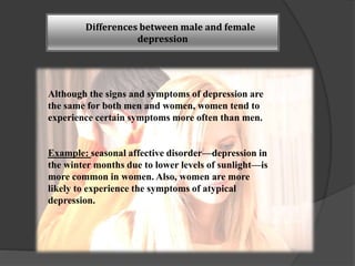 Differences between male and female 
depression 
Although the signs and symptoms of depression are 
the same for both men and women, women tend to 
experience certain symptoms more often than men. 
Example: seasonal affective disorder—depression in 
the winter months due to lower levels of sunlight—is 
more common in women. Also, women are more 
likely to experience the symptoms of atypical 
depression. 
 