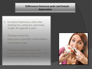 Differences between male and female 
depression 
 In atypical depression, rather than 
sleeping less, eating less, and losing 
weight, the opposite is seen: 
 Sleeping excessively 
 eating more (especially carbohydrates) 
 and gaining weight. 
 Feelings of guilt associated with 
depression are also more prevalent and 
pronounced in women. Women 
 