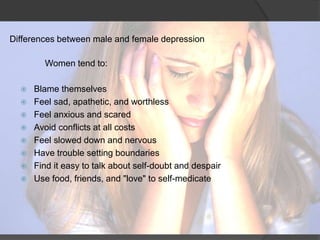 Differences between male and female depression 
Women tend to: 
 Blame themselves 
 Feel sad, apathetic, and worthless 
 Feel anxious and scared 
 Avoid conflicts at all costs 
 Feel slowed down and nervous 
 Have trouble setting boundaries 
 Find it easy to talk about self-doubt and despair 
 Use food, friends, and "love" to self-medicate 
 