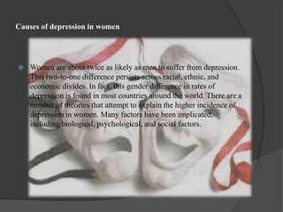 Causes of depression in women 
 Women are about twice as likely as men to suffer from depression. 
This two-to-one difference persists across racial, ethnic, and 
economic divides. In fact, this gender difference in rates of 
depression is found in most countries around the world. There are a 
number of theories that attempt to explain the higher incidence of 
depression in women. Many factors have been implicated, 
including biological, psychological, and social factors. 
 