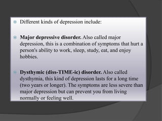  Different kinds of depression include: 
 Major depressive disorder. Also called major 
depression, this is a combination of symptoms that hurt a 
person's ability to work, sleep, study, eat, and enjoy 
hobbies. 
 Dysthymic (diss-TIME-ic) disorder. Also called 
dysthymia, this kind of depression lasts for a long time 
(two years or longer). The symptoms are less severe than 
major depression but can prevent you from living 
normally or feeling well. 
 