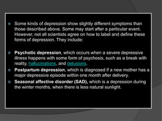  Some kinds of depression show slightly different symptoms than 
those described above. Some may start after a particular event. 
However, not all scientists agree on how to label and define these 
forms of depression. They include: 
 Psychotic depression, which occurs when a severe depressive 
illness happens with some form of psychosis, such as a break with 
reality, hallucinations, and delusions. 
 Postpartum depression, which is diagnosed if a new mother has a 
major depressive episode within one month after delivery. 
 Seasonal affective disorder (SAD), which is a depression during 
the winter months, when there is less natural sunlight. 
 