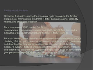 Premenstrual problems 
Hormonal fluctuations during the menstrual cycle can cause the familiar 
symptoms of premenstrual syndrome (PMS), such as bloating, irritability, 
fatigue, and emotional reactivity. 
For many women, PMS is mild. But for 
some women, symptoms are severe enough to disrupt their lives and a 
diagnosis of premenstrual dysphoric disorder (PMDD) is made. 
For most women, these premenstrual symptoms are uncomfortable but not 
disabling. But for up to one out of ten women, symptoms are so distressing 
and disabling that they warrant a diagnosis of premenstrual dysphoric 
disorder (PMDD). PMDD is characterized by severe depression, irritability, 
and other mood disturbances. Symptoms begin about 10 to 14 days before 
your period and improve within a few days of its start. 
 