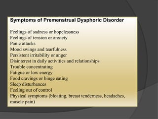 Symptoms of Premenstrual Dysphoric Disorder 
Feelings of sadness or hopelessness 
Feelings of tension or anxiety 
Panic attacks 
Mood swings and tearfulness 
Persistent irritability or anger 
Disinterest in daily activities and relationships 
Trouble concentrating 
Fatigue or low energy 
Food cravings or binge eating 
Sleep disturbances 
Feeling out of control 
Physical symptoms (bloating, breast tenderness, headaches, 
muscle pain) 
 