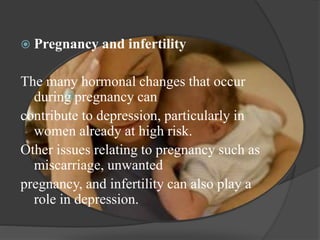  Pregnancy and infertility 
The many hormonal changes that occur 
during pregnancy can 
contribute to depression, particularly in 
women already at high risk. 
Other issues relating to pregnancy such as 
miscarriage, unwanted 
pregnancy, and infertility can also play a 
role in depression. 
 