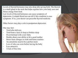 Levels of thyroid hormones may also drop after giving birth. The thyroid 
is a small gland in the neck that helps regulate how your body uses and 
Stores energy from food. 
Low levels of thyroid hormones can cause symptoms of 
depression. A simple blood test can tell if this condition is causing your 
symptoms. If so, your doctor can prescribe thyroid medicine. 
Other factors may play a role in postpartum depression. 
One may feel: 
 Tired after delivery 
 Tired from a lack of sleep or broken sleep 
 Overwhelmed with a new baby 
 Doubts about your ability to be a good mother 
 Stress from changes in work and home routines 
 An unrealistic need to be a perfect mom 
 Loss of who you were before having the baby 
 Less attractive 
 A lack of free time 
 