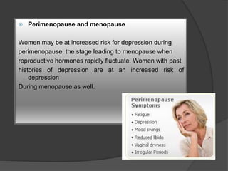  Perimenopause and menopause 
Women may be at increased risk for depression during 
perimenopause, the stage leading to menopause when 
reproductive hormones rapidly fluctuate. Women with past 
histories of depression are at an increased risk of 
depression 
During menopause as well. 
 