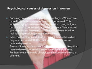 Psychological causes of depression in women 
 Focusing on and rehashing negative feelings - Women are 
more likely to ruminate when they are depressed. This 
includes crying to relieve emotional tension, trying to figure 
out why you’re depressed, and talking to your friends about 
your depression. However, rumination has been found to 
maintain depression and even make it worse. 
 Men, on the other hand, tend to distract themselves when 
they are depressed. Unlike rumination, distraction can 
reduce depression. 
Stress - Some studies show that women are more likely than 
men to develop depression under lower levels of stress. 
Furthermore, the female physiological response to stress is 
different. 
 