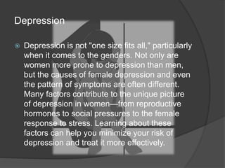 Depression 
 Depression is not "one size fits all," particularly 
when it comes to the genders. Not only are 
women more prone to depression than men, 
but the causes of female depression and even 
the pattern of symptoms are often different. 
Many factors contribute to the unique picture 
of depression in women—from reproductive 
hormones to social pressures to the female 
response to stress. Learning about these 
factors can help you minimize your risk of 
depression and treat it more effectively. 
 